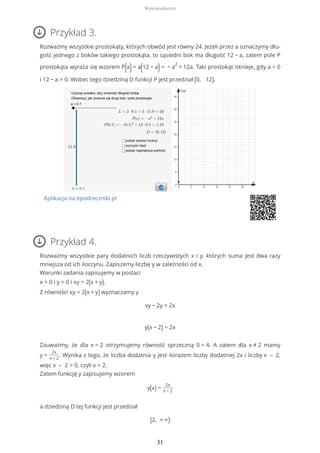 Przykład 3.
Rozważmy wszystkie prostokąty, których obwód jest równy 24. Jeżeli przez a oznaczymy dłu-
gość jednego z boków takiego prostokąta, to sąsiedni bok ma długość 12 − a, zatem pole P
prostokąta wyraża się wzorem P(a)= a(12 − a)= − a
2
+ 12a. Taki prostokąt istnieje, gdy a > 0
i 12 − a > 0. Wobec tego dziedziną D funkcji P jest przedział (0, 12).
Aplikacja na epodreczniki.pl
Przykład 4.
Rozważmy wszystkie pary dodatnich liczb rzeczywistych x i y, których suma jest dwa razy
mniejsza od ich iloczynu. Zapiszemy liczbę y w zależności od x.
Warunki zadania zapisujemy w postaci
x > 0 i y > 0 i xy = 2(x + y).
Z równości xy = 2(x + y) wyznaczamy y
xy − 2y = 2x
y(x − 2) = 2x
Zauważmy, że dla x = 2 otrzymujemy równość sprzeczną 0 = 4. A zatem dla x ≠ 2 mamy
y =
2x
x − 2
. Wynika z tego, że liczba dodatnia y jest ilorazem liczby dodatniej 2x i liczby x – 2,
więc x – 2 > 0, czyli x > 2.
Zatem funkcję y zapisujemy wzorem
y(x) =
2x
x − 2
a dziedziną D tej funkcji jest przedział
(2, + ∞)
Wprowadzenie
31
 