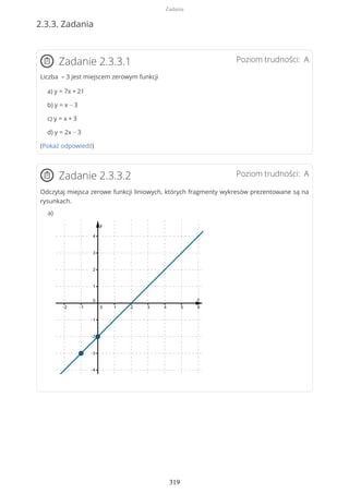 2.3.3. Zadania
Poziom trudności: AZadanie 2.3.3.1
Liczba – 3 jest miejscem zerowym funkcji
a) y = 7x + 21
b) y = x − 3
c) y = x + 3
d) y = 2x − 3
(Pokaż odpowiedź)
Poziom trudności: AZadanie 2.3.3.2
Odczytaj miejsca zerowe funkcji liniowych, których fragmenty wykresów prezentowane są na
rysunkach.
a)
Zadania
319
 