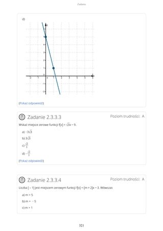 (Pokaż odpowiedź)
Poziom trudności: AZadanie 2.3.3.3
Wskaż miejsce zerowe funkcji f(x) = √3x − 9.
a) −3√3
b) 3√3
c)
√3
3
d) −
√3
3
(Pokaż odpowiedź)
Poziom trudności: AZadanie 2.3.3.4
Liczba ( – 1) jest miejscem zerowym funkcji f(x) = (m + 2)x − 3. Wówczas
a) m = 5
b) m = − 5
c) m = 1
d)
Zadania
321
 