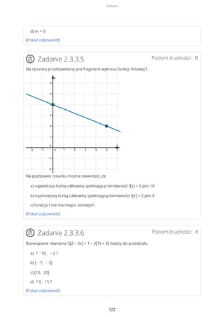 d) m = 0
(Pokaż odpowiedź)
Poziom trudności: BZadanie 2.3.3.5
Na rysunku przedstawiony jest fragment wykresu funkcji liniowej f.
Na podstawie rysunku można stwierdzić, że
a) największą liczbą całkowitą spełniającą nierówność f(x) > 0 jest 10
b) najmniejszą liczbą całkowitą spełniającą nierówność f(x) < 0 jest 9
c) funkcja f nie ma miejsc zerowych
(Pokaż odpowiedź)
Poziom trudności: AZadanie 2.3.3.6
Rozwiązanie równania 5(2 − 3x) = 1 − 2(7x + 3) należy do przedziału
a) ? −19, − 2 ?
b) ( − 7, − 3)
c) (10, 20)
d) ? 0, 15 ?
(Pokaż odpowiedź)
Zadania
322
 
