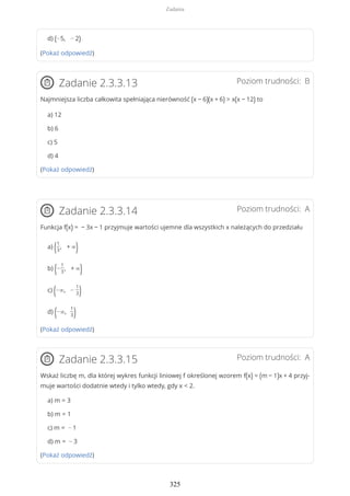 d) (−5, − 2)
(Pokaż odpowiedź)
Poziom trudności: BZadanie 2.3.3.13
Najmniejsza liczba całkowita spełniająca nierówność (x − 6)(x + 6) > x(x − 12) to
a) 12
b) 6
c) 5
d) 4
(Pokaż odpowiedź)
Poziom trudności: AZadanie 2.3.3.14
Funkcja f(x) = − 3x − 1 przyjmuje wartości ujemne dla wszystkich x należących do przedziału
a) (1
3
, + ∞)
b) (−
1
3
, + ∞)
c) (−∞, −
1
3)
d) (−∞,
1
3)
(Pokaż odpowiedź)
Poziom trudności: AZadanie 2.3.3.15
Wskaż liczbę m, dla której wykres funkcji liniowej f określonej wzorem f(x) = (m − 1)x + 4 przyj-
muje wartości dodatnie wtedy i tylko wtedy, gdy x < 2.
a) m = 3
b) m = 1
c) m = − 1
d) m = − 3
(Pokaż odpowiedź)
Zadania
325
 