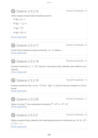 Poziom trudności: AZadanie 2.3.3.16
Oblicz miejsce zerowe funkcji f określonej wzorem
(Pokaż odpowiedź)
Poziom trudności: AZadanie 2.3.3.17
Liczba √5 jest miejscem zerowym funkcji f(x) = ax − 10. Oblicz a.
(Pokaż odpowiedź)
Poziom trudności: AZadanie 2.3.3.18
Rozwiąż nierówność
x
21
− 2 >
2 − x
19
. Wyznacz najmniejszą liczbę całkowitą, która spełnia tę nie-
równość.
(Pokaż odpowiedź)
Poziom trudności: AZadanie 2.3.3.19
Rozwiąż nierówność 3x(x + 1) + (x − 1)
2
≥ (2x − 1)(2x + 1). Zaznacz zbiór jej rozwiązań na osi licz-
bowej.
(Pokaż odpowiedź)
Poziom trudności: CZadanie 2.3.3.20
Wykaż, że liczba 2
12
jest rozwiązaniem równania 2
22
− 16
2
? x − 4
10
= 8
7
.
(Pokaż odpowiedź)
Poziom trudności: BZadanie 2.3.3.21
Wypisz wszystkie liczby całkowite, które spełniają jednocześnie nierówności x(x + 2) < (x − 2)
2
i
x
4
+
x + 1
2
> − 2.
(Pokaż odpowiedź)
f(x) = 3x − 4a)
f(x) = −
1
2
x + 5b)
f(x) =
3x − 7
4
c)
f(x) = √2x + 6d)
Zadania
326
 