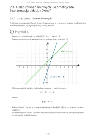 2.4. Układ równań liniowych. Geometryczna
interpretacja układu równań
2.4.1. Układ dwóch równań liniowych
Analizując wykresy dwóch funkcji liniowych, zaznaczone w tym samym układzie współrzędnych,
możemy stwierdzić, czy wykresy te mają punkty wspólne.
Przykład 1.
Rysunek przedstawia wykresy funkcji f(x) = 3x − 1 i g(x) = x + 1.
Z rysunku odczytamy, że wykresy funkcji przecinają się w punkcie (1, 2).
Obliczając wartość każdej z funkcji dla argumentu 1, stwierdzamy, że
f(1) = 3 ? 1 − 1 = 2,
a także
g(1) = 1 + 1 = 2.
Wykresy funkcji f i g nie są prostymi równoległymi. Punkt (1, 2) jest ich jedynym punktem
wspólnym.
Nie zawsze jednak można z rysunku dokładnie odczytać współrzędne punktu przecięcia wy-
kresów dwóch funkcji liniowych.
Układ równań liniowych. Geometryczna interpretacja układu równań
328
 