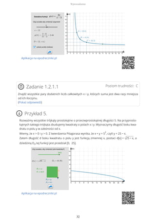 Aplikacja na epodreczniki.pl
Poziom trudności: CZadanie 1.2.1.1
Znajdź wszystkie pary dodatnich liczb całkowitych x i y, których suma jest dwa razy mniejsza
od ich iloczynu.
(Pokaż odpowiedź)
Przykład 5.
Rozważmy wszystkie trójkąty prostokątne o przeciwprostokątnej długości 5. Na przyprosto-
kątnych takiego trójkąta zbudujemy kwadraty o polach x i y. Wyznaczymy długość boku kwa-
dratu o polu y w zależności od x.
Wiemy, że x > 0 i y > 0. Z twierdzenia Pitagorasa wynika, że x + y = 5
2
, czyli y = 25 − x.
Zatem długość d boku kwadratu o polu y jest funkcją zmiennej x, postaci d(x) = √25 − x, a
dziedziną Dd tej funkcji jest przedział (0, 25).
Aplikacja na epodreczniki.pl
Wprowadzenie
32
 