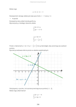 Wobec tego
x = 3 − 2 ∙ 2 = − 1
Rozwiązaniem danego układu jest więc para liczb x = − 1 oraz y = 2.
• II sposób
Rozwiążemy dany układ metodą graficzną.
Wyznaczymy y z każdego równania układu
{
2x + 4 = y
2y = − x + 3
{
y = 2x + 4
y = −
1
2
x +
3
2
Proste o równaniach y = 2x + 4 i y = −
1
2
x +
3
2
nie są równoległe, więc przecinają się w jednym
punkcie.
Rysunek przedstawia obie te proste w układzie współrzędnych.
Odczytujemy z rysunku, że te proste przecinają się w punkcie (−1, 2).
Wobec tego układ równań
{
2x − y = − 4
x + 2y = 3
Układ dwóch równań liniowych
330
 