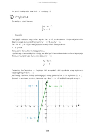 ma jedno rozwiązanie, parę liczb x = − 1 oraz y = 2.
Przykład 4.
Rozwiążemy układ równań
{
4x − y = − 5
3x = − 6
• I sposób
Z drugiego równania natychmiast wynika, że x = − 2. Po wstawieniu otrzymanej wartości x
do pierwszego równania otrzymujemy y = − 8 + 5, skąd y = − 3.
Para x = − 2 i y = − 3 jest więc jedynym rozwiązaniem danego układu.
• II sposób
Rozwiążemy dany układ metodą graficzną.
Z pierwszego równania wyznaczamy y, ale w drugim równaniu ta niewiadoma nie występuje.
Zapisujemy więc drugie równanie w postaci x = − 2.
{
y = 4x + 5
x = − 2
Zauważmy, że równanie x = − 2 opisuje zbiór wszystkich takich punktów, których pierwsza
współrzędna jest równa – 2.
Jest to więc równanie prostej równoległej do osi Oy, przecinającej oś Ox w punkcie (0, − 2).
Rysunek przedstawia proste o równaniach y = 4x + 5 i x = − 2 w układzie współrzędnych.
Układ dwóch równań liniowych
331
 