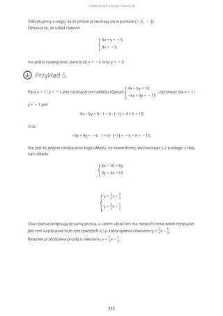 Odczytujemy z niego, że te proste przecinają się w punkcie ( − 2, − 3).
Oznacza to, że układ równań
{
4x − y = − 5
3x = − 6
ma jedno rozwiązanie, parę liczb x = − 2 oraz y = − 3.
Przykład 5.
Para x = 1 i y = − 1 jest rozwiązaniem układu równań
{
4x − 6y = 10
−6x + 9y = − 15
, ponieważ dla x = 1 i
y = − 1 jest
4x − 6y = 4 ∙ 1 − 6 ∙ (−1) = 4 + 6 = 10
oraz
−6x + 9y = − 6 ∙ 1 + 9 ∙ (−1) = − 6 − 9 = − 15.
Nie jest to jedyne rozwiązanie tego układu, co stwierdzimy, wyznaczając y z każdego z rów-
nań układu
{
4x − 10 = 6y
9y = 6x − 15
{
y =
2
3
x −
5
3
y =
2
3
x −
5
3
Oba równania opisują tę samą prostą, a zatem układ ten ma nieskończenie wiele rozwiązań.
Jest nim każda para liczb rzeczywistych x i y, która spełnia równanie y =
2
3
x −
5
3
.
Rysunek przedstawia prostą o równaniu y =
2
3
x −
5
3
.
Układ dwóch równań liniowych
332
 