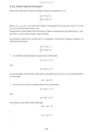 2.4.2. Układ równań liniowych
Rozpatrzmy układ dwóch równań liniowych z dwiema niewiadomymi x i y
{
a1x + b1y = c1
a2x + b2y = c2
,
gdzie a1, b1, c1, a2, b2 i c2 są ustalonymi liczbami rzeczywistymi, przy czym pary liczb: a1 i b1 oraz
a2 i b2 nie są równocześnie równe zero.
Rozwiązaniem układu dwóch równań liniowych z dwiema niewiadomymi jest każda para (x, y) ta-
kich liczb x i y, która spełnia każde z równań układu.
Na podstawie spostrzeżeń poczynionych w przykładach omówionych powyżej zauważmy, że
układ równań liniowych
{
a1x + b1y = c1
a2x + b2y = c2
,
• ma dokładnie jedno rozwiązanie, gdy proste o równaniach
a1x + b1y − c1 = 0
oraz
a2x + b2y − c2 = 0
nie są równoległe. Jest tak wtedy i tyko wtedy , gdy współczynniki przy x i y nie są proporcjonalne,
to znaczy, gdy
a1b2 − a2b1 ≠ 0
• ma nieskończenie wiele rozwiązań, gdy proste o równaniach
a1x + b1y − c1 = 0
oraz
a2x + b2y − c2 = 0
pokrywają się, czyli wtedy i tylko wtedy, gdy
a1b2 − a2b1 = 0
i
a1c2 − a2c1 = 0
i
Układ równań liniowych
335
 