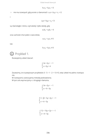 b1c2 − b2c1 = 0
• nie ma rozwiązań, gdy proste o równaniach a1x + b1y − c1 = 0
i
a2x + b2y − c2 = 0
są równoległe i różne, czyli wtedy i tylko wtedy, gdy
a1b2 − a2b1 = 0
oraz zachodzi choć jeden z warunków
a1c2 − a2c1 ≠ 0
lub
b1c2 − b2c1 ≠ 0
Przykład 1.
Rozwiążemy układ równań
{
3x + 2y = − 1
x + 5y = 4
Zauważmy, że w powyższym przykładzie 3 ∙ 5 − 1 ∙ 2 = 13 ≠ 0, więc układ ma jedno rozwiąza-
nie.
W rozwiązaniu zastosujemy metodę podstawiania.
W tym celu wyznaczymy x z drugiego równania.
{
3x + 2y = − 1
x = 4 − 5y
{
3 ∙ {4 − 5y + 2y = − 1
x = 4 − 5y
{
12 − 15y + 2y = − 1
x = 4 − 5y
Układ równań liniowych
336
 