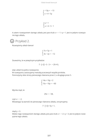 {
−13y = − 13
x = 4 − 5y
{
y = 1
x = 4 − 5 ∙ 1
A zatem rozwiązaniem danego układu jest para liczb x = − 1 i y = 1. Jest to jedyne rozwiąza-
nie tego układu.
Przykład 2.
Rozwiążemy układ równań
{
7x + 5y = 1
3x − 2y = − 12
Zauważmy, że w powyższym przykładzie
7 ∙ (−2) − 5 ∙ 3 = − 29 ≠ 0,
więc układ ma jedno rozwiązanie.
W rozwiązaniu zastosujemy metodę przeciwnych współczynników.
Pomnożymy obie strony pierwszego równania przez 2, a drugiego przez 5.
{
14x + 10y = 2
15x − 10y = − 60
Wynika stąd, że
29x = − 58,
czyli x = − 2.
Wstawiając tę wartość do pierwszego równania układu, otrzymujemy
7 ∙ (−2) + 5y = 1,
skąd y = 3.
Wobec tego rozwiązaniem danego układu jest para liczb x = − 2 i y = 3. Jest to jedyne rozwi-
ązanie tego układu.
Układ równań liniowych
337
 