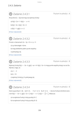 2.4.3. Zadania
Poziom trudności: AZadanie 2.4.3.1
W punkcie (1, 3) przecinają się wykresy funkcji
a) h(x) = 2x + 1 i k(x) = − x + 4
b) l(x) = 3x i m(x) = 3x + 2
c) f(x) = 1 i g(x) = x + 2
(Pokaż odpowiedź)
Poziom trudności: AZadanie 2.4.3.2
Proste o równaniach 2x − 3y = 0 i x + y = 5
a) są równoległe i różne
b) mają dokładnie jeden punkt wspólny
c) pokrywają się
(Pokaż odpowiedź)
Poziom trudności: BZadanie 2.4.3.3
Wykresy funkcji f(x) = − 3x − 6, g(x) = ax + 4 i h(x) = 5x + b mają punkt wspólny leżący na osi Ox.
Wynika z tego, że
a) a = − 2
b) b = 10
c) wykresy funkcji g i h pokrywają się
(Pokaż odpowiedź)
Poziom trudności: BZadanie 2.4.3.4
Dane są punkty A = (0, 2), B = (1, − 1), C = (−3, 5), D = (−2, − 2) oraz funkcje określone wzo-
rami f(x) = − 3x + 2, g(x) = 2x + 2, h(x) = − x + 2, k(x) = −
3
2
x +
1
2
. Wówczas
a) na wykresie funkcji k leżą punkty B i C
b) na wykresie funkcji h leżą punkty B i D
Zadania
338
 