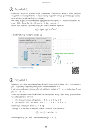 Przykład 6.
Rozważmy wszystkie graniastosłupy prawidłowe czworokątne, których suma długości
wszystkich krawędzi jest równa 16. Wyznaczymy objętość V takiego graniastosłupa w zależ-
ności od długości a krawędzi jego podstawy.
Oznaczmy długość krawędzi bocznej tego graniastosłupa przez b. Z warunków zadania ma-
my a > 0 i b > 0 oraz 8a + 4b = 16, skąd b = 4 − 2a, zatem a < 2.
Wobec tego objętość V graniastosłupa jest funkcją zmiennej a postaci
V(a) = a
2
(4 − 2a) = − 2a
3
+ 4a
2
a dziedziną funkcji V jest przedział (0, 2).
Aplikacja na epodreczniki.pl
Przykład 7.
Rozważmy wszystkie liczby dwucyfrowe, których suma cyfr jest równa 15, a cyfrą dziesiątek
jest x. Zapiszemy taką liczbę dwucyfrową wzorem zależnym od x.
Z warunków zadania wynika, że cyfrą jedności takiej liczby jest 15 − x, a tą liczbą dwucyfrową
jest 10x + (15 − x).
Zauważmy, że powyższy wzór określa liczbę dwucyfrową wtedy i tylko wtedy, gdy spełnione
są następujące dwa warunki:
• cyfra dziesiątek: x jest jedną z liczb: 1, 2, 3, 4, 5, 6, 7, 8, 9,
• cyfra jedności: 15 – x jest jedną z liczb: 0, 1, 2, 3, 4, 5, 6, 7, 8, 9.
Wobec tego x należy do zbioru {6, 7, 8, 9}.
Zapisując tę liczbę dwucyfrową jako funkcję f zmiennej x, otrzymujemy
f(x) = 10x + (15 − x) = 9x + 15
Dziedziną funkcji f jest zbiór czteroelementowy {6, 7, 8, 9}.
Wprowadzenie
33
 