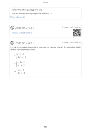c) na wykresie funkcji g leżą punkty C i D
d) A jest punktem wspólnym wykresów funkcji f, g i h
(Pokaż odpowiedź)
Poziom trudności: AZadanie 2.4.3.5
Aplikacja na epodreczniki.pl
Poziom trudności: AZadanie 2.4.3.6
Rysunki przedstawiają interpretację geometryczną układów równań. Przyporządkuj układy
równań odpowiednim rysunkom.
I.
{
x − 2y = 1
−2x + 4y = 4
II.
{
x + 2y = 3
3x − y = 2
III.
{
x + y = 1
2x − y = 2
Zadania
339
 