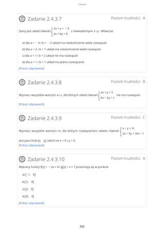 Poziom trudności: AZadanie 2.4.3.7
Dany jest układ równań
{
2x + y = − 3
ax + by = 6
z niewiadomymi x i y . Wówczas
a) dla a = − 4 i b = − 2 układ ma nieskończenie wiele rozwiązań
b) dla a = 2 i b = 1 układ ma nieskończenie wiele rozwiązań
c) dla a = 1 i b = 2 układ nie ma rozwiązań
d) dla a = 1 i b = 1 układ ma jedno rozwiązanie
(Pokaż odpowiedź)
Poziom trudności: BZadanie 2.4.3.8
Wyznacz wszystkie wartości a i c, dla których układ równań
{
ax + y = 5
6x − 2y = c
nie ma rozwiązań.
(Pokaż odpowiedź)
Poziom trudności: CZadanie 2.4.3.9
Wyznacz wszystkie wartości m, dla których rozwiązaniem układu równań
{
x − y = m
2x − 5y = 3m − 1
jest para liczb (x, y), takich że x > 0 i y > 0.
(Pokaż odpowiedź)
Poziom trudności: AZadanie 2.4.3.10
Wykresy funkcji f(x) = − 2x + 4 i g(x) = x + 7 przecinają się w punkcie
a) (−1, 6)
b) (1, 8)
c) (2, 0)
d) (0, 4)
(Pokaż odpowiedź)
Zadania
342
 