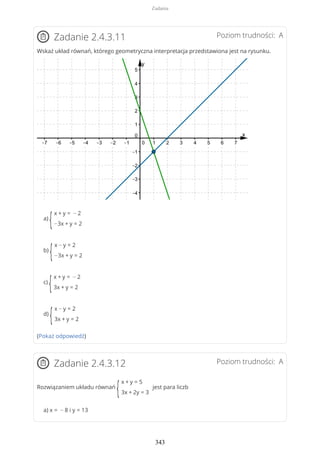 Poziom trudności: AZadanie 2.4.3.11
Wskaż układ równań, którego geometryczna interpretacja przedstawiona jest na rysunku.
a)
{
x + y = − 2
−3x + y = 2
b)
{
x − y = 2
−3x + y = 2
c)
{
x + y = − 2
3x + y = 2
d)
{
x − y = 2
3x + y = 2
(Pokaż odpowiedź)
Poziom trudności: AZadanie 2.4.3.12
Rozwiązaniem układu równań
{
x + y = 5
3x + 2y = 3
jest para liczb
a) x = − 8 i y = 13
Zadania
343
 