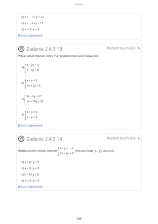 b) x = − 7 i y = 12
c) x = − 6 i y = 11
d) x = 2 i y = 3
(Pokaż odpowiedź)
Poziom trudności: AZadanie 2.4.3.13
Wskaż układ równań, który ma nieskończenie wiele rozwiązań.
a)
{
x − 2y = 4
x − 4y = 8
b)
{
x + y = 3
3x + 3y = 6
c)
{
3x + 6y = 21
5x + 10y = 35
d)
{
x + y = 0
x − y = 0
(Pokaż odpowiedź)
Poziom trudności: AZadanie 2.4.3.14
Rozwiązaniem układu równań
{
x + y = − 2
2x − 3y = 0
jest para liczb (x, y), takich że
a) x < 0 i y > 0
b) x < 0 i y < 0
c) x > 0 i y < 0
d) x > 0 i y > 0
(Pokaż odpowiedź)
Zadania
344
 
