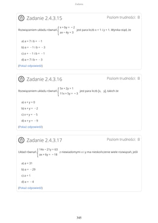 Poziom trudności: BZadanie 2.4.3.15
Rozwiązaniem układu równań
{
x + by = − 2
ax − 4y = 3
jest para liczb x = 1 i y = 1. Wynika stąd, że
a) a = 7 i b = − 1
b) a = − 1 i b = − 3
c) a = − 1 i b = − 1
d) a = 7 i b = − 3
(Pokaż odpowiedź)
Poziom trudności: BZadanie 2.4.3.16
Rozwiązaniem układu równań
{
5x + 2y = 1
11x + 5y = − 3
jest para liczb (x, y), takich że
a) x + y = 0
b) x + y = − 2
c) x + y = − 5
d) x + y = − 9
(Pokaż odpowiedź)
Poziom trudności: BZadanie 2.4.3.17
Układ równań
{
14x − 21y = 63
ax + 6y = − 18
z niewiadomymi x i y ma nieskończenie wiele rozwiązań, jeśli
a) a = 31
b) a = − 29
c) a = 1
d) a = − 4
(Pokaż odpowiedź)
Zadania
345
 