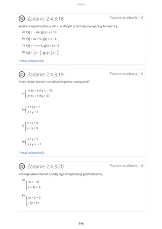Poziom trudności: AZadanie 2.4.3.18
Wyznacz współrzędne punktu, w którym przecinają się wykresy funkcji f i g.
(Pokaż odpowiedź)
Poziom trudności: AZadanie 2.4.3.19
Który układ równań ma dokładnie jedno rozwiązanie?
a)
{
119x + 211y = − 73
211x + 119y = 37
b)
{
x + 2y = 1
x + y = 1
c)
{
x + y = 0
x − y = 0
d)
{
x + y = 1
x + y = − 1
(Pokaż odpowiedź)
Poziom trudności: AZadanie 2.4.3.20
Rozwiąż układ równań i podaj jego interpretację geometryczną.
f(x) = − 4x, g(x) = x + 10a)
f(x) = 2x − 5, g(x) = x − 6b)
f(x) = − x + 4, g(x) = 3x − 8c)
f(x) =
1
3
x −
2
3
, g(x) =
3
8
x −
5
8
d)
{
4x = − 8
x + 2y = 4
a)
{
2x − y = 3
17y = 51
b)
Zadania
346
 