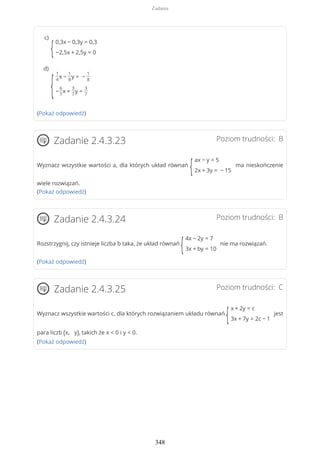 (Pokaż odpowiedź)
Poziom trudności: BZadanie 2.4.3.23
Wyznacz wszystkie wartości a, dla których układ równań
{
ax − y = 5
2x + 3y = − 15
ma nieskończenie
wiele rozwiązań.
(Pokaż odpowiedź)
Poziom trudności: BZadanie 2.4.3.24
Rozstrzygnij, czy istnieje liczba b taka, że układ równań
{
4x − 2y = 7
3x + by = 10
nie ma rozwiązań.
(Pokaż odpowiedź)
Poziom trudności: CZadanie 2.4.3.25
Wyznacz wszystkie wartości c, dla których rozwiązaniem układu równań
{
x + 2y = c
3x + 7y = 2c − 1
jest
para liczb (x, y), takich że x < 0 i y < 0.
(Pokaż odpowiedź)
{
0,3x − 0,3y = 0,3
−2,5x + 2,5y = 0
c)
{
1
4
x −
1
8
y = −
1
8
−
6
7
x +
3
7
y =
3
7
d)
Zadania
348
 