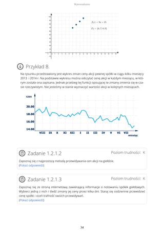Przykład 8.
Na rysunku przedstawiony jest wykres zmian ceny akcji pewnej spółki w ciągu kilku miesięcy
2013 i 2014 r. Na podstawie wykresu można odczytać cenę akcji w każdym miesiącu, w któ-
rym została ona zapisana. Jednak przebieg tej funkcji opisującej te zmiany zmienia się w cza-
sie rzeczywistym. Nie jesteśmy w stanie wyznaczyć wartości akcji w kolejnych miesiącach.
Poziom trudności: KZadanie 1.2.1.2
Zapoznaj się z najprostszą metodą przewidywania cen akcji na giełdzie.
(Pokaż odpowiedź)
Poziom trudności: KZadanie 1.2.1.3
Zapoznaj się ze stroną internetową zawierającą informacje o notowaniu spółek giełdowych.
Wybierz jedną z nich i śledź zmiany jej ceny przez kilka dni. Staraj się codziennie przewidzieć
cenę spółki i oceń trafność swoich przewidywań.
(Pokaż odpowiedź)
Wprowadzenie
34
 