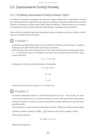 2.5. Zastosowanie funkcji liniowej
2.5.1. Przykłady zastosowania funkcji liniowej. Część I
W zadaniach tekstowych opisywane są zależności między wielkościami niewiadomymi. Analiza
tych zależności powinna doprowadzić do zapisania związków między tymi wielkościami w postaci
równania, nierówności, układu równań bądź układu nierówności. Zadanie uważa się za rozwiąza-
ne, kiedy wyznaczymy wszystkie wartości niewiadomych, spełniające warunki zadania.
W poniższych przykładach będziemy rozwiązywać zadania tekstowe za pomocą równań, nierów-
ności oraz układów równań liniowych.
Przykład 1.
Znajdziemy trzy takie liczby, których suma jest równa 85. Pierwsza z tych liczb jest o 7 większa
od drugiej i jest jednocześnie dwa razy mniejsza od trzeciej.
Jeżeli pierwszą z tych liczb oznaczymy przez x, to z treści zadania wynika, że druga jest równa
x – 7, a trzecia jest równa 2x. Ponieważ suma tych trzech liczb jest równa 85, zatem otrzy-
mujemy równanie
x + x − 7 + 2x = 85.
Rozwiązujemy równanie, przekształcając je równoważnie
x + x + 2x = 85 + 7
4x = 92
x = 23
Pierwsza z tych liczb to 23, druga to 16, a trzecia to 46.
Przykład 2.
Uczniowie rozwiązywali zadanie, za które można było otrzymać 0, 1 lub 2 punkty. Po ukoń-
czeniu pracy okazało się, że
2
3
uczniów otrzymało 2 punkty, 25% pozostałych otrzymało za
rozwiązanie zadania 1 punkt, a 9 uczniów otrzymało 0 punktów. Obliczmy, ilu uczniów rozwi-
ązywało zadanie.
Oznaczmy przez x liczbę uczniów rozwiązujących zadanie. Wtedy
2
3
x to liczba uczniów, którzy
uzyskali za zadanie 2 punkty, a 25%(x −
2
3
x)to liczba uczniów, którzy uzyskali 1 punkt.
Otrzymujemy równanie
2
3
x + 25% ?
1
3
x + 9 = x.
Obliczmy niewiadomą x
Zastosowanie funkcji liniowej
351
 