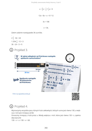 x −
2
3
x −
1
4
?
1
3
x = 9
12x − 8x − x = 9 ? 12
3x = 108
x = 36.
Zatem zadanie rozwiązywało 36 uczniów.
.
2
2
3
∙ 36 = 24
1 25%
1
4
∙ 12 = 3
36 − 24 − 3 = 9
Przykład 3.
Film na epodreczniki.pl
Przykład 4.
Wyznaczymy wszystkie pary różnych liczb całkowitych, których suma jest równa 130, a więk-
sza z nich jest mniejsza od 68.
Oznaczmy mniejszą z liczb przez x. Wtedy większa z nich, która jest równa 130 − x, spełnia
dwa warunki
130 − x > x i 130 − x < 68.
Przykłady zastosowania funkcji liniowej. Część I
352
 