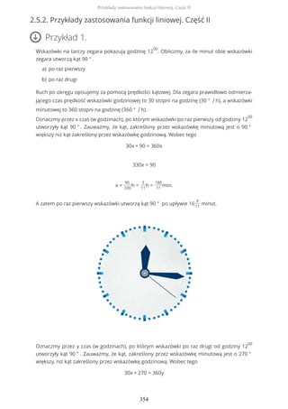 2.5.2. Przykłady zastosowania funkcji liniowej. Część II
Przykład 1.
Wskazówki na tarczy zegara pokazują godzinę 12
00
. Obliczmy, za ile minut obie wskazówki
zegara utworzą kąt 90 ° .
Ruch po okręgu opisujemy za pomocą prędkości kątowej. Dla zegara prawidłowo odmierza-
jącego czas prędkość wskazówki godzinowej to 30 stopni na godzinę (30 ° / h), a wskazówki
minutowej to 360 stopni na godzinę (360 ° / h).
Oznaczmy przez x czas (w godzinach), po którym wskazówki po raz pierwszy od godziny 12
00
utworzyły kąt 90 ° . Zauważmy, że kąt, zakreślony przez wskazówkę minutową jest o 90 °
większy niż kąt zakreślony przez wskazówkę godzinową. Wobec tego
30x + 90 = 360x
330x = 90
x =
90
330
h =
3
11
h =
180
11
min.
A zatem po raz pierwszy wskazówki utworzą kąt 90 ° po upływie 16
4
11
minut.
Oznaczmy przez y czas (w godzinach), po którym wskazówki po raz drugi od godziny 12
00
utworzyły kąt 90 ° . Zauważmy, że kąt, zakreślony przez wskazówkę minutową jest o 270 °
większy, niż kąt zakreślony przez wskazówkę godzinową. Wobec tego
30x + 270 = 360y
po raz pierwszya)
po raz drugib)
Przykłady zastosowania funkcji liniowej. Część II
354
 