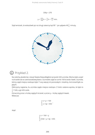 330y = 270
y =
270
330
h =
9
11
h =
540
11
min.
Stąd wniosek, że wskazówki po raz drugi utworzą kąt 90 ° po upływie 49
1
11
minuty.
Przykład 2.
Na szkolną akademię z okazji Święta Niepodległości przyszło 520 uczniów. Można było usiąść
na krześle lub w czteroosobowej ławce. Uczniowie zajęli w sumie 164 krzesła i ławki. Uczniów,
którzy zajęli miejsca siedzące było 7 razy więcej niż pozostałych. Ustalimy, ile krzeseł było za-
jętych.
Obliczymy najpierw, ilu uczniów zajęło miejsca siedzące. Z treści zadania wynika, że było to
7
8
? 520, czyli 455 osób.
Oznaczmy przez x liczbę zajętych krzeseł, a przez y – liczbę zajętych ławek.
Wówczas
{
x + y = 164
x + 4y = 455
,
skąd
{
x = 164 − y
{164 − y + 4y = 455
Przykłady zastosowania funkcji liniowej. Część II
355
 