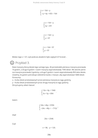 {
x = 164 − y
−y + 4y = 455 − 164
{
x = 164 − y
3y = 291
{
x = 164 − y
y = 97
{
x = 164 − 97
y = 97
.
Wobec tego x = 67, czyli podczas akademii było zajętych 67 krzeseł. .
Przykład 3.
Dwie maszyny tłoczą detale tego samego typu. W poniedziałek pierwsza maszyna pracowała
10 godzin, a druga 8 godzin i razem maszyny wyprodukowały 1940 detali. We wtorek pierw-
sza maszyna pracowała 3 godziny, a druga 5 godzin i razem wyprodukowały 894 takie detale.
Ustalimy, ile godzin potrzebuje oddzielnie każda z maszyn, aby wyprodukować 5880 detali.
Oznaczmy:
x – liczba detali produkowanych przez pierwszą maszynę w ciągu godziny,
y – liczba detali produkowanych przez drugą maszynę w ciągu godziny.
Otrzymujemy układ równań
{
10x + 8y = 1940
3x + 5y = 894
.
Zatem
{
50x + 40y = 9700
−24x − 40y = − 7152
,
skąd
26x = 2548.
Czyli
x = 98, y = 120.
Przykłady zastosowania funkcji liniowej. Część II
356
 