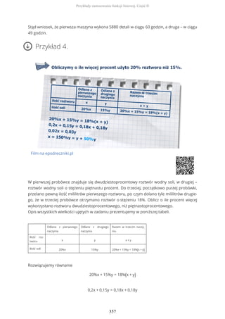 Stąd wniosek, że pierwsza maszyna wykona 5880 detali w ciągu 60 godzin, a druga – w ciągu
49 godzin.
Przykład 4.
Film na epodreczniki.pl
W pierwszej probówce znajduje się dwudziestoprocentowy roztwór wodny soli, w drugiej –
roztwór wodny soli o stężeniu piętnastu procent. Do trzeciej, początkowo pustej probówki,
przelano pewną ilość mililitrów pierwszego roztworu, po czym dolano tyle mililitrów drugie-
go, że w trzeciej probówce otrzymano roztwór o stężeniu 18%. Oblicz o ile procent więcej
wykorzystano roztworu dwudziestoprocentowego, niż piętnastoprocentowego.
Opis wszystkich wielkości ujętych w zadaniu prezentujemy w poniższej tabeli.
Odlane z pierwszego
naczynia
Odlane z drugiego
naczynia
Razem w trzecim naczy-
niu
Ilość roz-
tworu x y x + y
Ilość soli 20%x 15%y 20%x + 15%y = 18%(x + y)
Rozwiązujemy równanie
20%x + 15%y = 18%(x + y)
0,2x + 0,15y = 0,18x + 0,18y
Przykłady zastosowania funkcji liniowej. Część II
357
 
