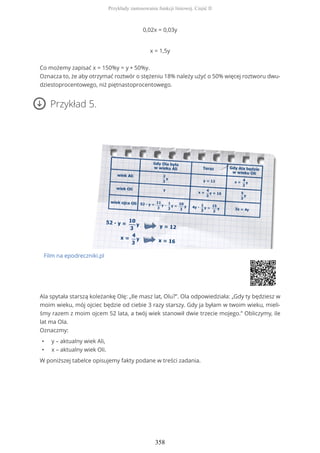 0,02x = 0,03y
x = 1,5y
Co możemy zapisać x = 150%y = y + 50%y.
Oznacza to, że aby otrzymać roztwór o stężeniu 18% należy użyć o 50% więcej roztworu dwu-
dziestoprocentowego, niż piętnastoprocentowego.
Przykład 5.
Film na epodreczniki.pl
Ala spytała starszą koleżankę Olę: „Ile masz lat, Olu?”. Ola odpowiedziała: „Gdy ty będziesz w
moim wieku, mój ojciec będzie od ciebie 3 razy starszy. Gdy ja byłam w twoim wieku, mieli-
śmy razem z moim ojcem 52 lata, a twój wiek stanowił dwie trzecie mojego.” Obliczymy, ile
lat ma Ola.
Oznaczmy:
• y – aktualny wiek Ali,
• x – aktualny wiek Oli.
W poniższej tabelce opisujemy fakty podane w treści zadania.
Przykłady zastosowania funkcji liniowej. Część II
358
 