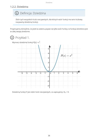 1.2.2. Dziedzina
Definicja: Dziedzina
Zbiór tych wszystkich liczb rzeczywistych, dla których wzór funkcji ma sens liczbowy
nazywamy dziedziną funkcji.
Przyjmujemy domyślnie, że jeżeli w zadaniu pojawi się tylko wzór funkcji, to funkcja określona jest
w całej swojej dziedzinie.
Przykład 1.
Wyznacz dziedzinę funkcji P(x) = x
2
.
Dziedziną funkcji P jest zbiór liczb rzeczywistych, co zapisujemy: DP = R.
Dziedzina
35
 
