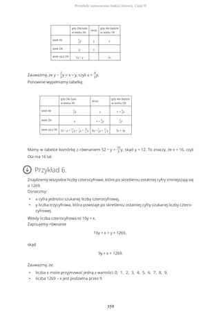 gdy Ola była
w wieku Ali
teraz
gdy Ala będzie
w wieku Oli
wiek Ali 2
3
y y x
wiek Oli y x
wiek ojca Oli 52 − y 3x
Zauważmy, że y −
2
3
y = x − y, czyli x =
4
3
y.
Ponownie wypełniamy tabelkę.
gdy Ola była
w wieku Ali
teraz
gdy Ala będzie
w wieku Oli
wiek Ali 2
3
y y x =
4
3
y
wiek Oli y x =
4
3
y
5
3
y
wiek ojca Oli 52 − y =
11
3
y −
1
3
y =
10
3
y 4y −
1
3
y =
11
3
y 3x = 4y
Mamy w tabelce komórkę z równaniem 52 − y =
10
3
y, skąd y = 12. To znaczy, że x = 16, czyli
Ola ma 16 lat.
Przykład 6.
Znajdziemy wszystkie liczby czterocyfrowe, które po skreśleniu ostatniej cyfry zmniejszają się
o 1269.
Oznaczmy:
• x cyfra jedności szukanej liczby czterocyfrowej,
• y liczba trzycyfrowa, która powstaje po skreśleniu ostatniej cyfry szukanej liczby cztero-
cyfrowej.
Wtedy liczba czterocyfrowa to 10y + x.
Zapisujemy równanie
10y + x = y + 1269,
skąd
9y + x = 1269.
Zauważmy, że:
• liczba x może przyjmować jedną z wartości: 0, 1, 2, 3, 4, 5, 6, 7, 8, 9,
• liczba 1269 – x jest podzielna przez 9.
Przykłady zastosowania funkcji liniowej. Część II
359
 