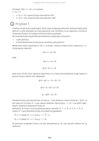 Ponieważ 1269 = 9 ∙ 141, x to możliwe
x = 0 x = 9
• x = 0, y = 141 szukaną liczbą czterocyfrow 1410.
• x = 9, y = 140, szukaną liczbą czterocyfrowa 1409.
Przykład 7.
Ustalimy, ile jest liczb trzycyfrowych, które mają następującą własność: jeżeli pomiędzy cyfrę
jedności a cyfrę dziesiątek tej liczby wpiszemy znak mnożenia, to po wykonaniu mnożenia
otrzymamy liczbę o 35 mniejszą od danej liczby trzycyfrowej.
Dla szukanej liczby trzycyfrowej wprowadzamy następujące oznaczenia:
• x cyfra jedności,
• y liczba dwucyfrowa otrzymana po skreśleniu cyfry jedności.
Wtedy dana liczba trzycyfrowa to 10y + x, a iloczyn, o którym mowa w treści zadania to y ? x.
Otrzymujemy równanie
10y + x = xy + 35,
skąd
10y + x − xy = 35
y(10 − x) + x = 35.
Jeżeli teraz od obu stron równania odejmiemy 10, to lewą stronę będziemy mogli zapisać w
postaci iloczynu dwóch liczb całkowitych.
y(10 − x)x + x − 10 = 35 − 10
y(10 − x) − (10 − x) = 25
(y − 1)(10 − x) = 25.
Ponieważ liczba y jest dwucyfrowa, to liczba y − 1 jest dodatnia, a skoro iloczyn (y − 1)(10 − x)
jest równy 25, to liczba 10 − x jest również dodatnia. Obie liczby y − 1 i 10 − x są zatem całko-
witymi i dodatnimi dzielnikami liczby 25.
Zauważmy, że liczba x może przyjmować jedną z wartości: 0, 1, 2, 3, 4, 5, 6, 7, 8, 9.
Liczba 10 − x jest dzielnikiem liczby 25 w dwóch przypadkach:
W pierwszym przypadku liczba y nie jest dwucyfrowa (y = 6), czyli warunki zadania nie są
spełnione.
x = 5, wtedy 10 − x = 5 oraz y − 1 =
25
5
= 5,a)
x = 9, wtedy 10 − x = 1 oraz y − 1 = 25.b)
Przykłady zastosowania funkcji liniowej. Część II
360
 