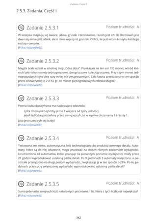 2.5.3. Zadania. Część I
Poziom trudności: AZadanie 2.5.3.1
W koszyku znajdują się owoce: jabłka, gruszki i brzoskwinie, razem jest ich 18. Brzoskwiń jest
dwa razy mniej niż jabłek, ale o dwie więcej niż gruszek. Oblicz, ile jest w tym koszyku każdego
rodzaju owoców.
(Pokaż odpowiedź)
Poziom trudności: AZadanie 2.5.3.2
Magda brała udział w szkolnej akcji „Góra złota”. Przekazała na ten cel 135 monet, wśród któ-
rych były tylko monety jednogroszowe, dwugroszowe i pięciogroszowe. Przy czym monet jed-
nogroszowych było dwa razy mniej niż dwugroszowych. Cała kwota przekazana w ten sposób
przez dziewczynkę to 2 zł 65 gr. Ile monet pięciogroszowych zebrała Magda?
(Pokaż odpowiedź)
Poziom trudności: AZadanie 2.5.3.3
Pewna liczba dwucyfrowa ma następujące własności
cyfra dziesiątek tej liczby jest o 1 większa od cyfry jedności,
jeżeli tę liczbę podzielimy przez sumę jej cyfr, to w wyniku otrzymamy 6 i resztę 1.
Jaka jest suma cyfr tej liczby?
(Pokaż odpowiedź)
Poziom trudności: AZadanie 2.5.3.4
Testowana jest nowa, automatyczna linia technologiczna do produkcji pewnego detalu. Auto-
maty, które są do niej włączone, mogą pracować na dwóch różnych poziomach wydajności.
Uruchomiono 48 automatów, które, pracując na pierwszym poziomie wydajności, miały przez
21 godzin wyprodukować ustaloną partię detali. Po 9 godzinach 3 automaty wyłączono, a po-
zostałe przełączono na drugi poziom wydajności, zwiększając ją w ten sposób o 28%. Po ilu go-
dzinach pracy przy zwiększonej wydajności wyprodukowano ustaloną partię detali?
(Pokaż odpowiedź)
Poziom trudności: AZadanie 2.5.3.5
Suma jedenastu kolejnych liczb naturalnych jest równa 176. Która z tych liczb jest największa?
(Pokaż odpowiedź)
Zadania. Część I
362
 