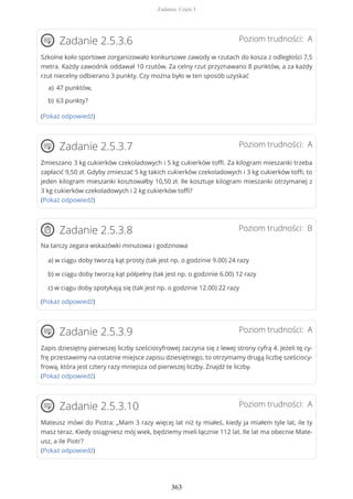 Poziom trudności: AZadanie 2.5.3.6
Szkolne koło sportowe zorganizowało konkursowe zawody w rzutach do kosza z odległości 7,5
metra. Każdy zawodnik oddawał 10 rzutów. Za celny rzut przyznawano 8 punktów, a za każdy
rzut niecelny odbierano 3 punkty. Czy można było w ten sposób uzyskać
(Pokaż odpowiedź)
Poziom trudności: AZadanie 2.5.3.7
Zmieszano 3 kg cukierków czekoladowych i 5 kg cukierków toffi. Za kilogram mieszanki trzeba
zapłacić 9,50 zł. Gdyby zmieszać 5 kg takich cukierków czekoladowych i 3 kg cukierków toffi, to
jeden kilogram mieszanki kosztowałby 10,50 zł. Ile kosztuje kilogram mieszanki otrzymanej z
3 kg cukierków czekoladowych i 2 kg cukierków toffi?
(Pokaż odpowiedź)
Poziom trudności: BZadanie 2.5.3.8
Na tarczy zegara wskazówki minutowa i godzinowa
a) w ciągu doby tworzą kąt prosty (tak jest np. o godzinie 9.00) 24 razy
b) w ciągu doby tworzą kąt półpełny (tak jest np. o godzinie 6.00) 12 razy
c) w ciągu doby spotykają się (tak jest np. o godzinie 12.00) 22 razy
(Pokaż odpowiedź)
Poziom trudności: AZadanie 2.5.3.9
Zapis dziesiętny pierwszej liczby sześciocyfrowej zaczyna się z lewej strony cyfrą 4. Jeżeli tę cy-
frę przestawimy na ostatnie miejsce zapisu dziesiętnego, to otrzymamy drugą liczbę sześciocy-
frową, która jest cztery razy mniejsza od pierwszej liczby. Znajdź te liczby.
(Pokaż odpowiedź)
Poziom trudności: AZadanie 2.5.3.10
Mateusz mówi do Piotra: „Mam 3 razy więcej lat niż ty miałeś, kiedy ja miałem tyle lat, ile ty
masz teraz. Kiedy osiągniesz mój wiek, będziemy mieli łącznie 112 lat. Ile lat ma obecnie Mate-
usz, a ile Piotr?
(Pokaż odpowiedź)
47 punktów,a)
63 punkty?b)
Zadania. Część I
363
 