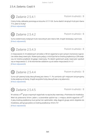 2.5.4. Zadania. Część II
Poziom trudności: BZadanie 2.5.4.1
Cztery liczby całkowite pozostają w stosunku 5:7:11:26. Suma dwóch skrajnych liczb jest równa
713. Jakie to liczby?
(Pokaż odpowiedź)
Poziom trudności: BZadanie 2.5.4.2
Suma siedemnastu kolejnych liczb naturalnych jest równa 544. Znajdź dziewiątą z tych liczb.
(Pokaż odpowiedź)
Poziom trudności: BZadanie 2.5.4.3
Z miejscowości A i B oddalonych od siebie o 90 km wyjechali w tym samym momencie naprze-
ciw siebie dwaj rowerzyści. Rowerzysta jadący z A do B jechał ze średnią prędkością o 25% więk-
szą niż średnia prędkość drugiego rowerzysty. Po dwóch godzinach jazdy rowerzyści spotkali
się w miejscowości C. O ile kilometrów oddalone są od siebie miejscowości A i C?
(Pokaż odpowiedź)
Poziom trudności: BZadanie 2.5.4.4
Suma cyfr pewnej liczby dwucyfrowej jest równa 11. Po zamianie cyfr miejscami otrzymujemy
liczbę większą od danej. Znajdź wszystkie liczby dwucyfrowe o tej własności.
(Pokaż odpowiedź)
Poziom trudności: BZadanie 2.5.4.5
W sobotę o 9
00
grupa znajomych wyjechała na wycieczkę rowerową z Piotrkowa do Inowłodza.
Mieli do pokonania 54 km. Jeden z uczestników spóźnił się i z miejsca zbiórki wyjechał o 9
20
.
Z jaką średnią prędkością musi jechać ten spóźnialski, żeby dogonić grupę zanim dojedzie do
Inowłodza, jeśli grupa jedzie ze średnią prędkością 18 km / h?
(Pokaż odpowiedź)
Zadania. Część II
365
 