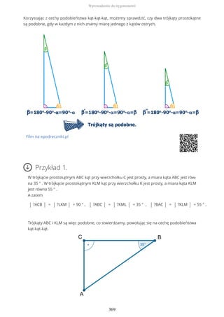 Korzystając z cechy podobieństwa kąt-kąt-kąt, możemy sprawdzić, czy dwa trójkąty prostokątne
są podobne, gdy w każdym z nich znamy miarę jednego z kątów ostrych.
Film na epodreczniki.pl
Przykład 1.
W trójkącie prostokątnym ABC kąt przy wierzchołku C jest prosty, a miara kąta ABC jest rów-
na 35 ° . W trójkącie prostokątnym KLM kąt przy wierzchołku K jest prosty, a miara kąta KLM
jest równa 55 ° .
A zatem
| ?ACB | = | ?LKM | = 90 ° , | ?ABC | = | ?KML | = 35 ° , | ?BAC | = | ?KLM | = 55 ° .
Trójkąty ABC i KLM są więc podobne, co stwierdzamy, powołując się na cechę podobieństwa
kąt-kąt-kąt.
Wprowadzenie do trygonometrii
369
 