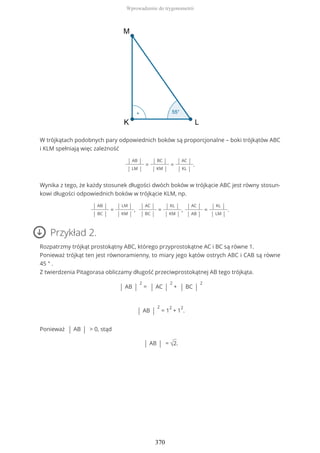 W trójkątach podobnych pary odpowiednich boków są proporcjonalne – boki trójkątów ABC
i KLM spełniają więc zależność
| AB |
| LM |
=
| BC |
| KM |
=
| AC |
| KL |
.
Wynika z tego, że każdy stosunek długości dwóch boków w trójkącie ABC jest równy stosun-
kowi długości odpowiednich boków w trójkącie KLM, np.
| AB |
| BC |
=
| LM |
| KM |
,
| AC |
| BC |
=
| KL |
| KM |
,
| AC |
| AB |
=
| KL |
| LM |
.
Przykład 2.
Rozpatrzmy trójkąt prostokątny ABC, którego przyprostokątne AC i BC są równe 1.
Ponieważ trójkąt ten jest równoramienny, to miary jego kątów ostrych ABC i CAB są równe
45 ° .
Z twierdzenia Pitagorasa obliczamy długość przeciwprostokątnej AB tego trójkąta.
| AB |
2
= | AC |
2
+ | BC |
2
| AB |
2
= 1
2
+ 1
2
.
Ponieważ | AB | > 0, stąd
| AB | = √2.
Wprowadzenie do trygonometrii
370
 