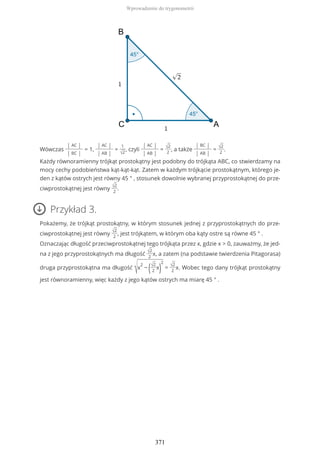 Wówczas
| AC |
| BC |
= 1,
| AC |
| AB |
=
1
√2
, czyli
| AC |
| AB |
= √2
2
, a także
| BC |
| AB |
= √2
2
.
Każdy równoramienny trójkąt prostokątny jest podobny do trójkąta ABC, co stwierdzamy na
mocy cechy podobieństwa kąt-kąt-kąt. Zatem w każdym trójkącie prostokątnym, którego je-
den z kątów ostrych jest równy 45 ° , stosunek dowolnie wybranej przyprostokątnej do prze-
ciwprostokątnej jest równy √2
2
.
Przykład 3.
Pokażemy, że trójkąt prostokątny, w którym stosunek jednej z przyprostokątnych do prze-
ciwprostokątnej jest równy √2
2
, jest trójkątem, w którym oba kąty ostre są równe 45 ° .
Oznaczając długość przeciwprostokątnej tego trójkąta przez x, gdzie x > 0, zauważmy, że jed-
na z jego przyprostokątnych ma długość √2
2
x, a zatem (na podstawie twierdzenia Pitagorasa)
druga przyprostokątna ma długość
√x
2
− (√2
2
x)
2
= √2
2
x. Wobec tego dany trójkąt prostokątny
jest równoramienny, więc każdy z jego kątów ostrych ma miarę 45 ° .
Wprowadzenie do trygonometrii
371
 