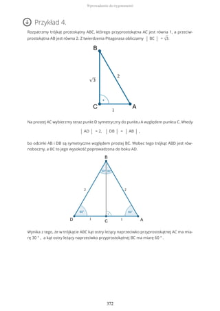 Przykład 4.
Rozpatrzmy trójkąt prostokątny ABC, którego przyprostokątna AC jest równa 1, a przeciw-
prostokątna AB jest równa 2. Z twierdzenia Pitagorasa obliczamy | BC | = √3.
Na prostej AC wybierzmy teraz punkt D symetryczny do punktu A względem punktu C. Wtedy
| AD | = 2, | DB | = | AB | ,
bo odcinki AB i DB są symetryczne względem prostej BC. Wobec tego trójkąt ABD jest rów-
noboczny, a BC to jego wysokość poprowadzona do boku AD.
Wynika z tego, że w trójkącie ABC kąt ostry leżący naprzeciwko przyprostokątnej AC ma mia-
rę 30 ° , a kąt ostry leżący naprzeciwko przyprostokątnej BC ma miarę 60 ° .
Wprowadzenie do trygonometrii
372
 