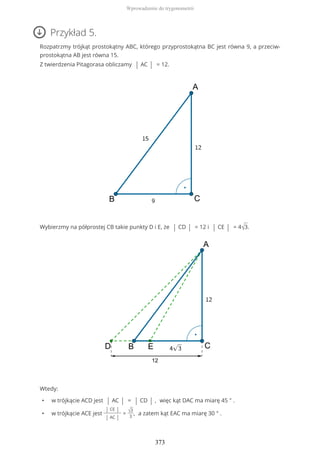 Przykład 5.
Rozpatrzmy trójkąt prostokątny ABC, którego przyprostokątna BC jest równa 9, a przeciw-
prostokątna AB jest równa 15.
Z twierdzenia Pitagorasa obliczamy | AC | = 12.
Wybierzmy na półprostej CB takie punkty D i E, że | CD | = 12 i | CE | = 4√3.
Wtedy:
• w trójkącie ACD jest | AC | = | CD | , więc kąt DAC ma miarę 45 ° .
• w trójkącie ACE jest
| CE |
| AC |
= √3
3
, a zatem kąt EAC ma miarę 30 ° .
Wprowadzenie do trygonometrii
373
 