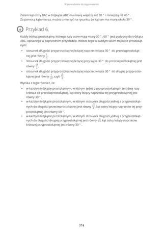 Zatem kąt ostry BAC w trójkącie ABC ma miarę większą niż 30 ° i mniejszą niż 45 ° .
Za pomocą kątomierza, można zmierzyć na rysunku, że kąt ten ma miarę około 39 ° .
Przykład 6.
Każdy trójkąt prostokątny, którego kąty ostre mają miary 30 ° , 60 ° jest podobny do trójkąta
ABC, opisanego w poprzednim przykładzie. Wobec tego w każdym takim trójkącie prostokąt-
nym:
• stosunek długości przyprostokątnej leżącej naprzeciw kąta 30 ° do przeciwprostokąt-
nej jest równy
1
2
,
• stosunek długości przyprostokątnej leżącej przy kącie 30 ° do przeciwprostokątnej jest
równy √3
2
,
• stosunek długości przyprostokątnej leżącej naprzeciw kąta 30 ° do drugiej przyprosto-
kątnej jest równy
1
√3
, czyli √3
3
.
Wynika z tego również, że:
• w każdym trójkącie prostokątnym, w którym jedna z przyprostokątnych jest dwa razy
krótsza od przeciwprostokątnej, kąt ostry leżący naprzeciw tej przyprostokątnej jest
równy 30 ° ,
• w każdym trójkącie prostokątnym, w którym stosunek długości jednej z przyprostokąt-
nych do długości przeciwprostokątnej jest równy √3
2
, kąt ostry leżący naprzeciw tej przy-
prostokątnej jest równy 60 ° ,
• w każdym trójkącie prostokątnym, w którym stosunek długości jednej z przyprostokąt-
nych do długości drugiej przyprostokątnej jest równy √3, kąt ostry leżący naprzeciw
krótszej przyprostokątnej jest równy 30 ° .
Wprowadzenie do trygonometrii
374
 