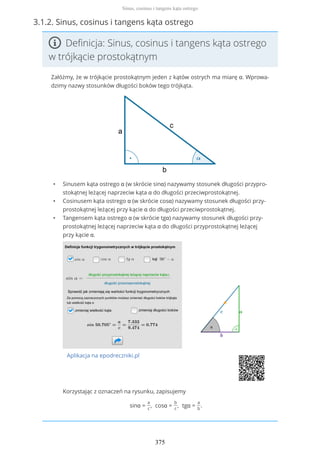 3.1.2. Sinus, cosinus i tangens kąta ostrego
Definicja: Sinus, cosinus i tangens kąta ostrego
w trójkącie prostokątnym
Załóżmy, że w trójkącie prostokątnym jeden z kątów ostrych ma miarę α. Wprowa-
dzimy nazwy stosunków długości boków tego trójkąta.
• Sinusem kąta ostrego α (w skrócie sinα) nazywamy stosunek długości przypro-
stokątnej leżącej naprzeciw kąta α do długości przeciwprostokątnej.
• Cosinusem kąta ostrego α (w skrócie cosα) nazywamy stosunek długości przy-
prostokątnej leżącej przy kącie α do długości przeciwprostokątnej.
• Tangensem kąta ostrego α (w skrócie tgα) nazywamy stosunek długości przy-
prostokątnej leżącej naprzeciw kąta α do długości przyprostokątnej leżącej
przy kącie α.
Aplikacja na epodreczniki.pl
Korzystając z oznaczeń na rysunku, zapisujemy
sinα =
a
c
, cosα =
b
c
, tgα =
a
b
.
Sinus, cosinus i tangens kąta ostrego
375
 