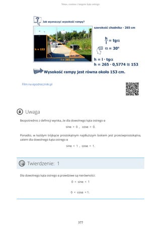 Film na epodreczniki.pl
Uwaga
Bezpośrednio z definicji wynika, że dla dowolnego kąta ostrego α
sinα > 0 , cosα > 0.
Ponadto, w każdym trójkącie prostokątnym najdłuższym bokiem jest przeciwprostokątna,
zatem dla dowolnego kąta ostrego α
sinα < 1 , cosα < 1.
Twierdzenie: 1
Dla dowolnego kąta ostrego α prawdziwe są nierówności:
0 < sinα < 1
0 < cosα < 1.
Sinus, cosinus i tangens kąta ostrego
377
 