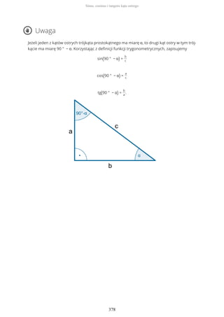 Uwaga
Jeżeli jeden z kątów ostrych trójkąta prostokątnego ma miarę α, to drugi kąt ostry w tym trój-
kącie ma miarę 90 ° − α. Korzystając z definicji funkcji trygonometrycznych, zapisujemy
sin(90 ° − α) =
b
c
cos(90 ° − α) =
a
c
tg(90 ° − α) =
b
a
.
Sinus, cosinus i tangens kąta ostrego
378
 