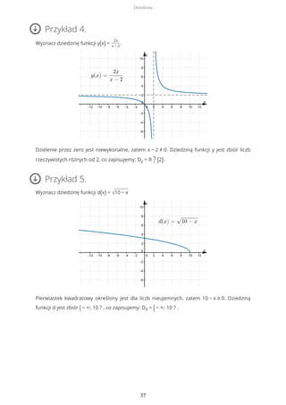 Przykład 4.
Wyznacz dziedzinę funkcji y(x) =
2x
x − 2
.
Dzielenie przez zero jest niewykonalne, zatem x − 2 ≠ 0. Dziedziną funkcji y jest zbiór liczb
rzeczywistych różnych od 2, co zapisujemy: Dy = R ? {2}.
Przykład 5.
Wyznacz dziedzinę funkcji d(x) = √10 − x
Pierwiastek kwadratowy określony jest dla liczb nieujemnych, zatem 10 − x ≥ 0. Dziedziną
funkcji d jest zbiór ( − ∞; 10 ? , co zapisujemy: Dd = (− ∞; 10 ? .
Dziedzina
37
 
