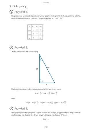 3.1.3. Przykłady
Przykład 1.
Na podstawie spostrzeżeń poczynionych w poprzednich przykładach, uzupełnimy tabelkę,
wpisując wartości sinusa, cosinusa i tangensa kątów: 30 ° , 45 ° , 60 ° .
α 30 ° 45 ° 60 °
sinα
1
2
√2
2
√3
2
cosα √3
2
√2
2
1
2
tgα √3
3
1 √3
Przykład 2.
Trójkąt na rysunku jest prostokątny.
Dla tego trójkąta zachodzą następujące związki trygonometryczne:
sinα =
8
17
, cosα =
15
17
, tgα =
8
15
oraz
sin(90 ° − α) =
15
17
, cos(90 ° − α) =
8
17
, tg(90 ° − α) =
15
8
.
Przykład 3.
W trójkącie prostokątnym jeden z kątów ostrych ma miarę α, przyprostokątna leżąca naprze-
ciw tego kąta ma długość 5, a druga przyprostokątna ma długość 4. Wtedy
tgα =
5
4
.
Przykłady
382
 