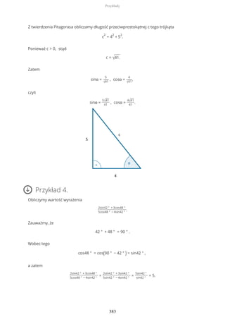 Z twierdzenia Pitagorasa obliczamy długość przeciwprostokątnej c tego trójkąta
c
2
= 4
2
+ 5
2
.
Ponieważ c > 0, stąd
c = √41.
Zatem
sinα =
5
√41
, cosα =
4
√41
,
czyli
sinα =
5√41
41
, cosα =
4√41
41
.
Przykład 4.
Obliczymy wartość wyrażenia
2sin42 ° + 3cos48 °
5cos48 ° − 4sin42 °
.
Zauważmy, że
42 ° + 48 ° = 90 ° .
Wobec tego
cos48 ° = cos(90 ° − 42 ° ) = sin42 ° ,
a zatem
2sin42 ° + 3cos48 °
5cos48 ° − 4sin42 °
=
2sin42 ° + 3sin42 °
5sin42 ° − 4sin42 °
=
5sin42 °
sin42 °
= 5.
Przykłady
383
 