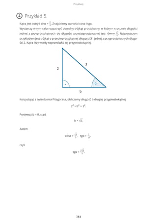 Przykład 5.
Kąt α jest ostry i sinα =
2
3
. Znajdziemy wartości cosα i tgα.
Wystarczy w tym celu rozpatrzyć dowolny trójkąt prostokątny, w którym stosunek długości
jednej z przyprostokątnych do długości przeciwprostokątnej jest równy
2
3
. Najprostszym
przykładem jest trójkąt o przeciwprostokątnej długości 3 i jednej z przyprostokątnych długo-
ści 2. Kąt α leży wtedy naprzeciwko tej przyprostokątnej.
Korzystając z twierdzenia Pitagorasa, obliczamy długość b drugiej przyprostokątnej
2
2
+ b
2
= 3
2
.
Ponieważ b > 0, stąd
b = √5.
Zatem
cosα = √5
3
, tgα =
2
√5
,
czyli
tgα =
2√5
5
.
Przykłady
384
 